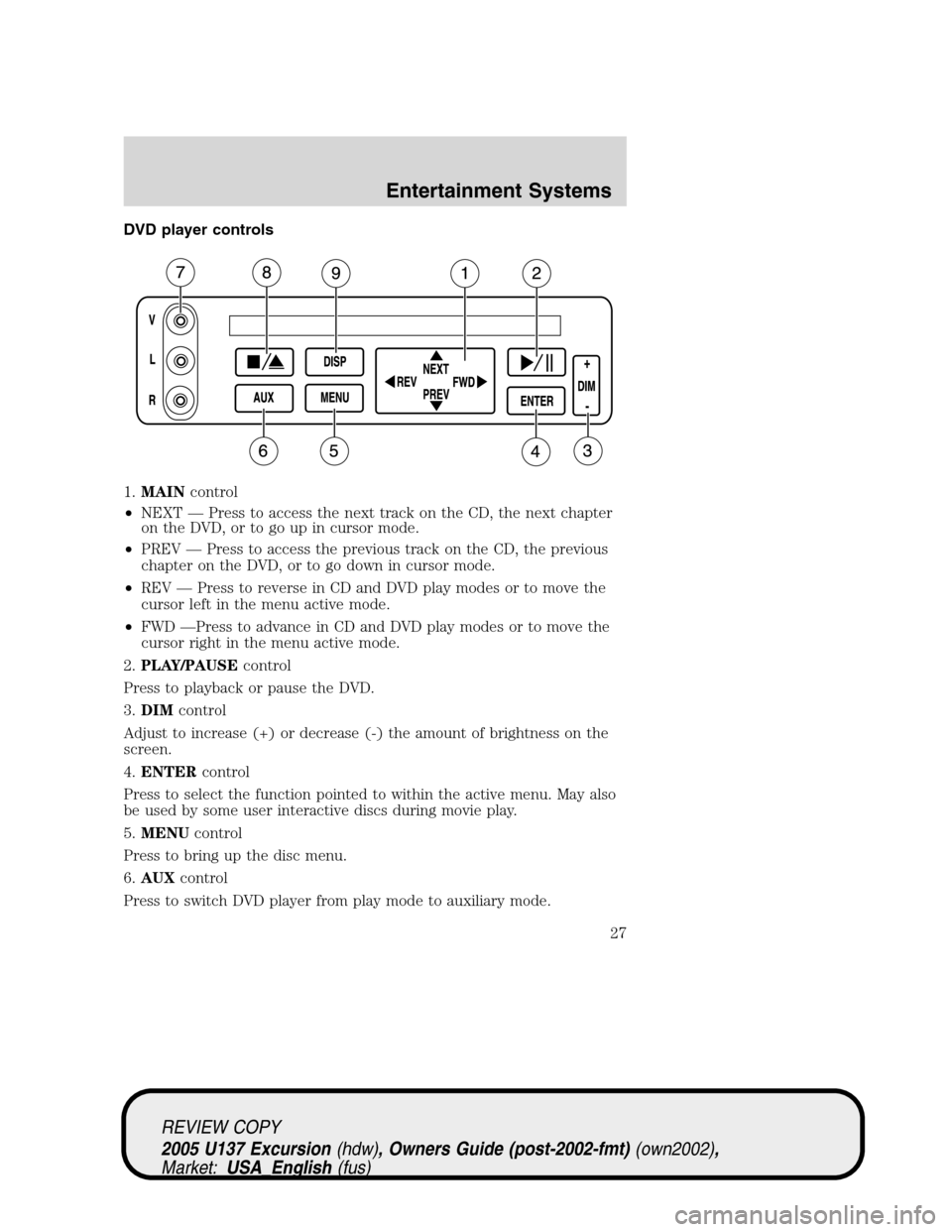 FORD EXCURSION 2005 1.G Owners Manual DVD player controls
1.MAINcontrol
•NEXT—Press to access the next track on the CD, the next chapter
on the DVD, or to go up in cursor mode.
•PREV—Press to access the previous track on the CD, t FORD EXCURSION 2005 1.G Owners Manual DVD player controls
1.MAINcontrol
•NEXT—Press to access the next track on the CD, the next chapter
on the DVD, or to go up in cursor mode.
•PREV—Press to access the previous track on the CD, t