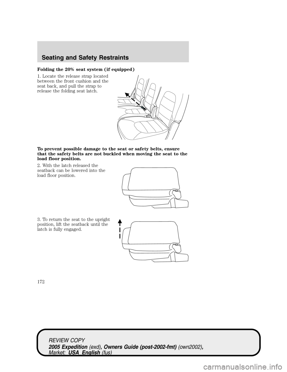 FORD EXPEDITION 2005 2.G Owners Manual Folding the 20% seat system (if equipped)
1. Locate the release strap located
between the front cushion and the
seat back, and pull the strap to
release the folding seat latch.
To prevent possible dam FORD EXPEDITION 2005 2.G Owners Manual Folding the 20% seat system (if equipped)
1. Locate the release strap located
between the front cushion and the
seat back, and pull the strap to
release the folding seat latch.
To prevent possible dam