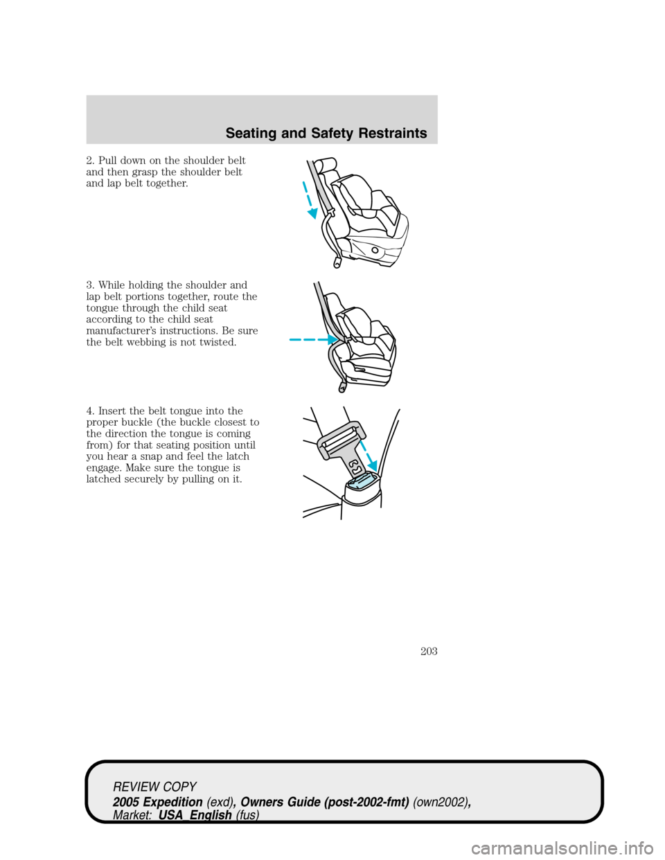 FORD EXPEDITION 2005 2.G Owners Manual 2. Pull down on the shoulder belt
and then grasp the shoulder belt
and lap belt together.
3. While holding the shoulder and
lap belt portions together, route the
tongue through the child seat
accordin FORD EXPEDITION 2005 2.G Owners Manual 2. Pull down on the shoulder belt
and then grasp the shoulder belt
and lap belt together.
3. While holding the shoulder and
lap belt portions together, route the
tongue through the child seat
accordin
