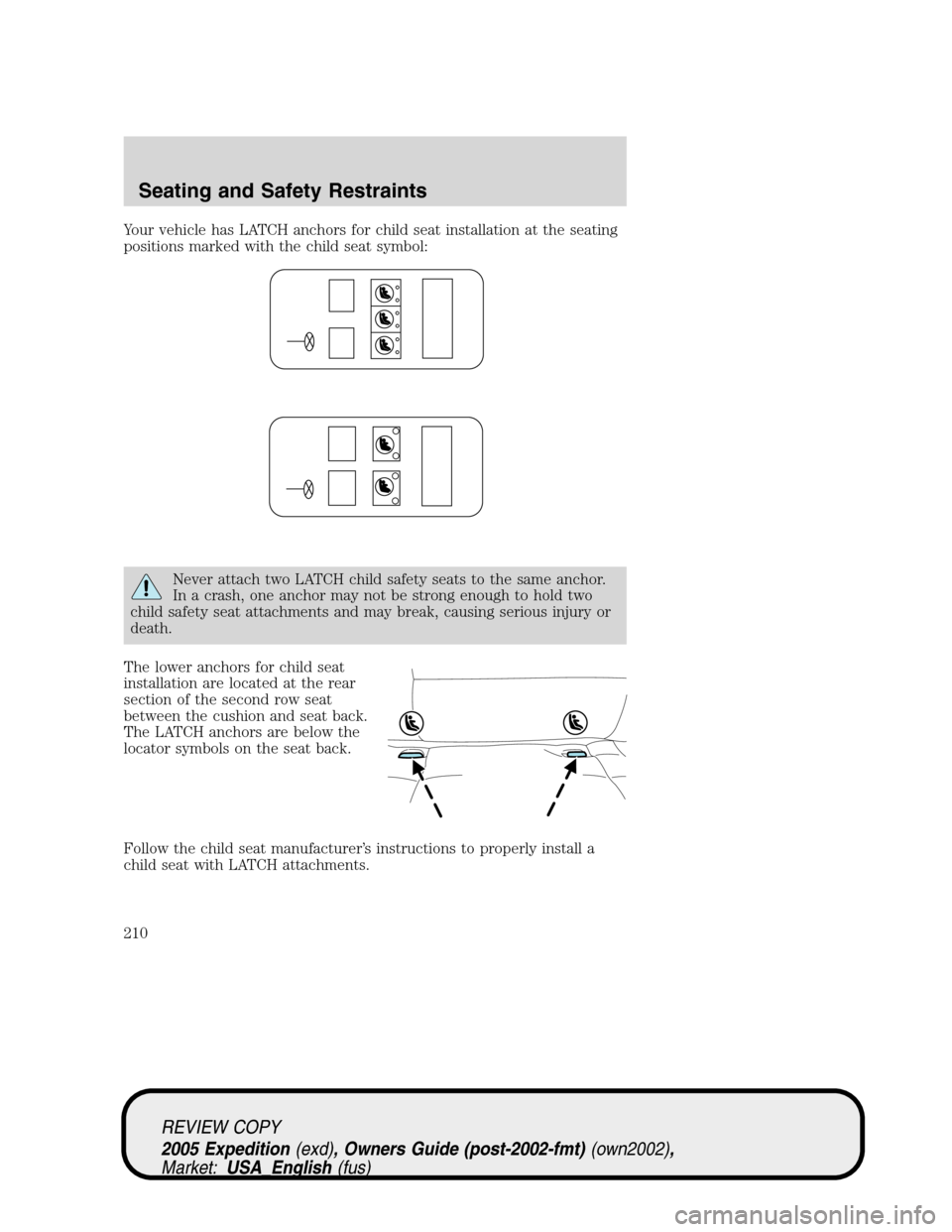 FORD EXPEDITION 2005 2.G Owners Manual Your vehicle has LATCH anchors for child seat installation at the seating
positions marked with the child seat symbol:
Never attach two LATCH child safety seats to the same anchor.
In a crash, one anc FORD EXPEDITION 2005 2.G Owners Manual Your vehicle has LATCH anchors for child seat installation at the seating
positions marked with the child seat symbol:
Never attach two LATCH child safety seats to the same anchor.
In a crash, one anc