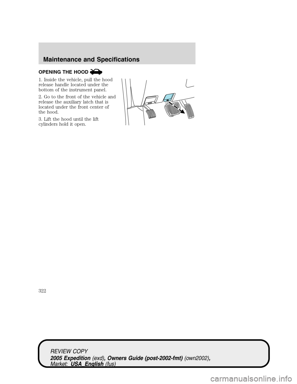 FORD EXPEDITION 2005 2.G Owners Manual OPENING THE HOOD
1. Inside the vehicle, pull the hood
release handle located under the
bottom of the instrument panel.
2. Go to the front of the vehicle and
release the auxiliary latch that is
located