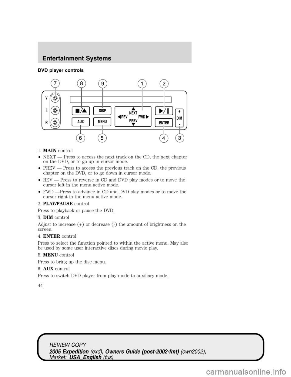 FORD EXPEDITION 2005 2.G Service Manual DVD player controls
1.MAINcontrol
•NEXT — Press to access the next track on the CD, the next chapter
on the DVD, or to go up in cursor mode.
•PREV — Press to access the previous track on the C FORD EXPEDITION 2005 2.G Service Manual DVD player controls
1.MAINcontrol
•NEXT — Press to access the next track on the CD, the next chapter
on the DVD, or to go up in cursor mode.
•PREV — Press to access the previous track on the C