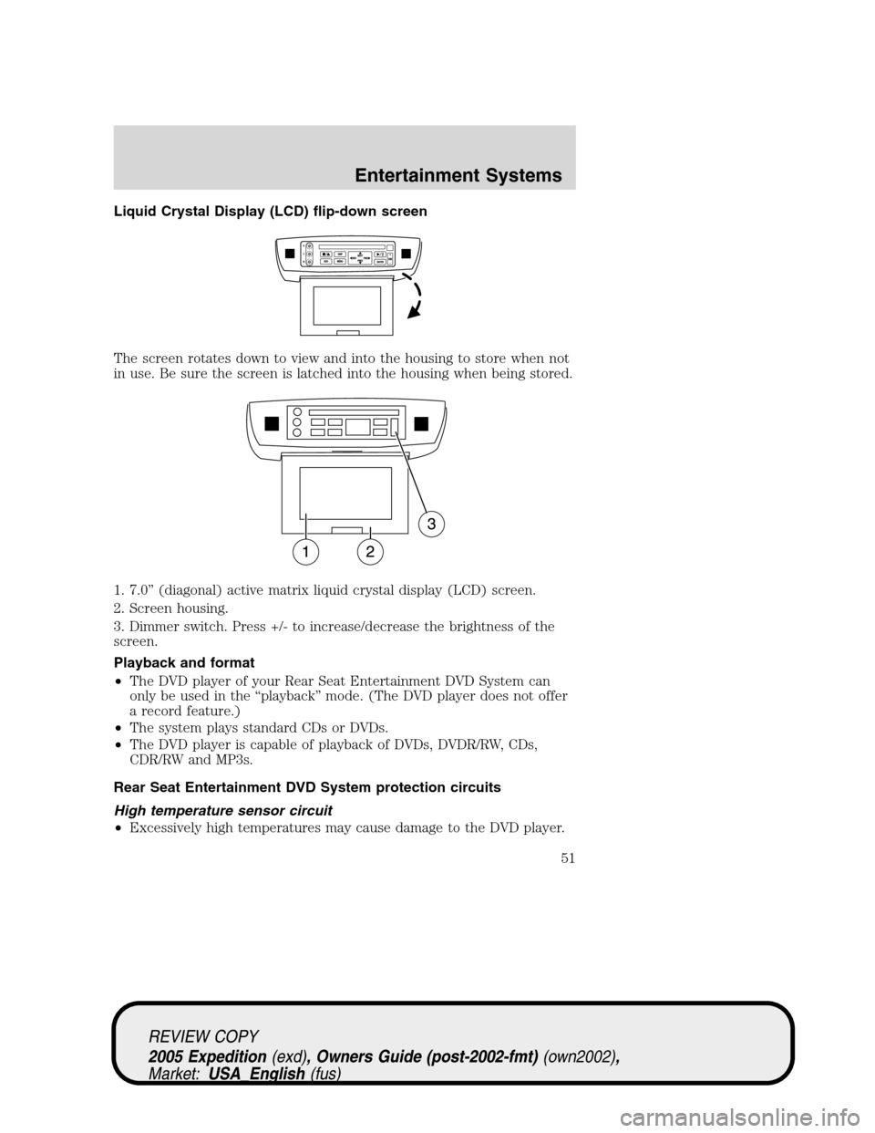 FORD EXPEDITION 2005 2.G Owners Manual Liquid Crystal Display (LCD) flip-down screen
The screen rotates down to view and into the housing to store when not
in use. Be sure the screen is latched into the housing when being stored.
1. 7.0”