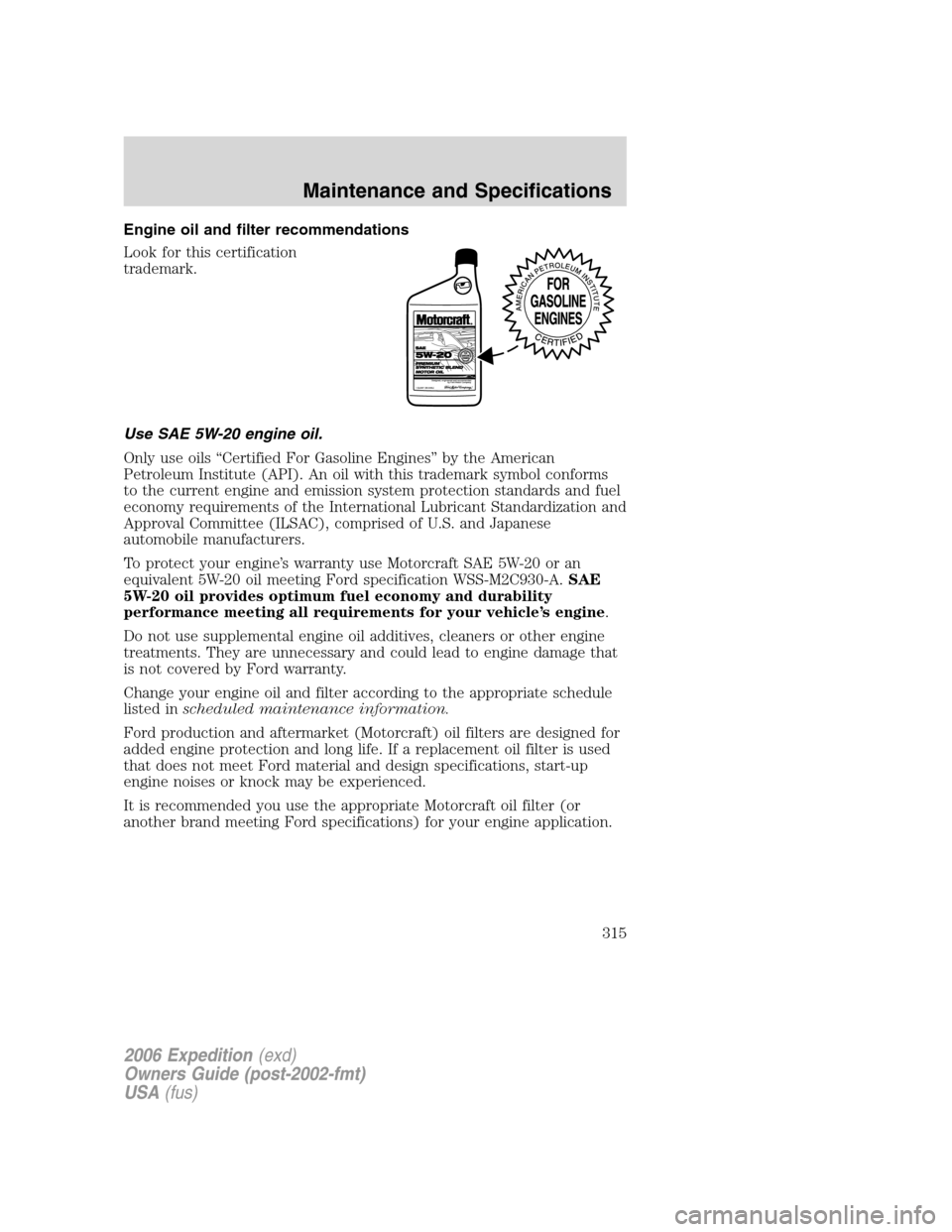 FORD EXPEDITION 2006 2.G Owners Manual Engine oil and filter recommendations
Look for this certification
trademark.
Use SAE 5W-20 engine oil.
Only use oils “Certified For Gasoline Engines” by the American
Petroleum Institute (API). An FORD EXPEDITION 2006 2.G Owners Manual Engine oil and filter recommendations
Look for this certification
trademark.
Use SAE 5W-20 engine oil.
Only use oils “Certified For Gasoline Engines” by the American
Petroleum Institute (API). An