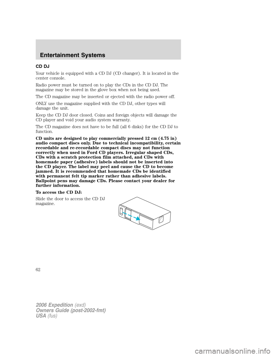 FORD EXPEDITION 2006 2.G Owners Manual CD DJ
Your vehicle is equipped with a CD DJ (CD changer). It is located in the
center console.
Radio power must be turned on to play the CDs in the CD DJ. The
magazine may be stored in the glove box w