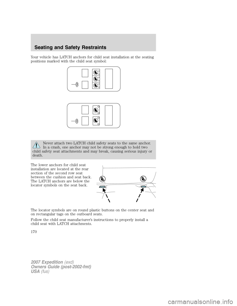 FORD EXPEDITION 2007 3.G Owners Manual Your vehicle has LATCH anchors for child seat installation at the seating
positions marked with the child seat symbol:
Never attach two LATCH child safety seats to the same anchor.
In a crash, one anc FORD EXPEDITION 2007 3.G Owners Manual Your vehicle has LATCH anchors for child seat installation at the seating
positions marked with the child seat symbol:
Never attach two LATCH child safety seats to the same anchor.
In a crash, one anc