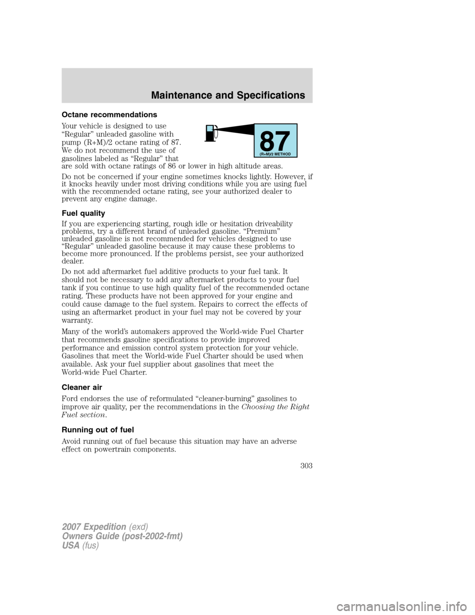 FORD EXPEDITION 2007 3.G Owners Manual Octane recommendations
Your vehicle is designed to use
“Regular” unleaded gasoline with
pump (R+M)/2 octane rating of 87.
We do not recommend the use of
gasolines labeled as “Regular” that
are