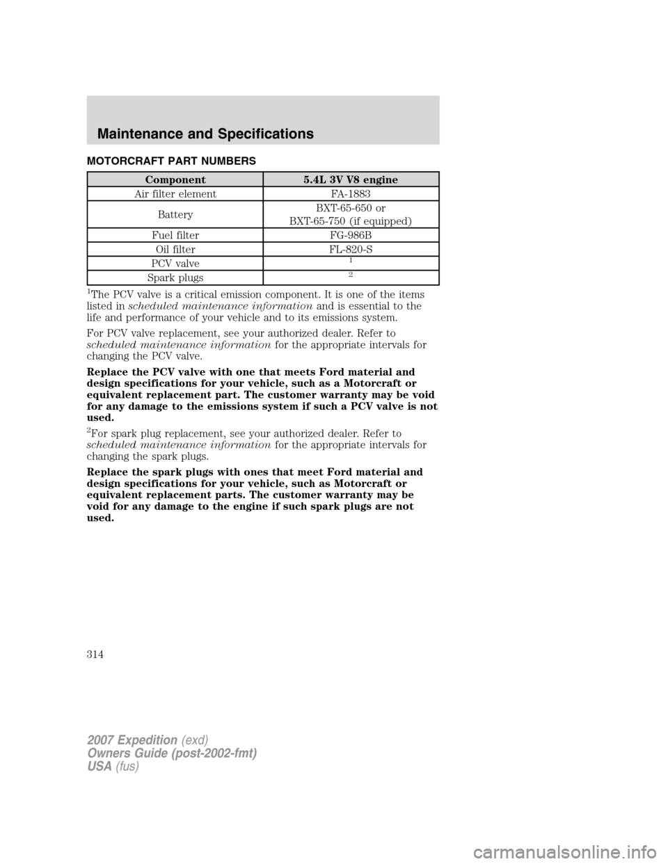 FORD EXPEDITION 2007 3.G Owners Manual MOTORCRAFT PART NUMBERS
Component 5.4L 3V V8 engine
Air filter element FA-1883
BatteryBXT-65-650 or
BXT-65-750 (if equipped)
Fuel filter FG-986B
Oil filter FL-820-S
PCV valve
1
Spark plugs2
1
The PCV 