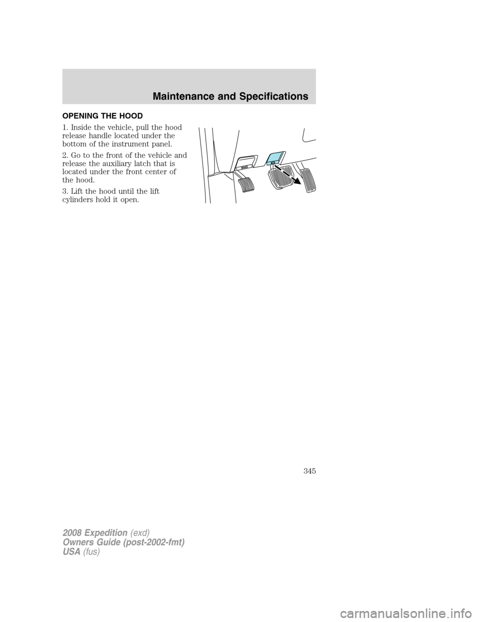 FORD EXPEDITION 2008 3.G Owners Manual OPENING THE HOOD
1. Inside the vehicle, pull the hood
release handle located under the
bottom of the instrument panel.
2. Go to the front of the vehicle and
release the auxiliary latch that is
located FORD EXPEDITION 2008 3.G Owners Manual OPENING THE HOOD
1. Inside the vehicle, pull the hood
release handle located under the
bottom of the instrument panel.
2. Go to the front of the vehicle and
release the auxiliary latch that is
located