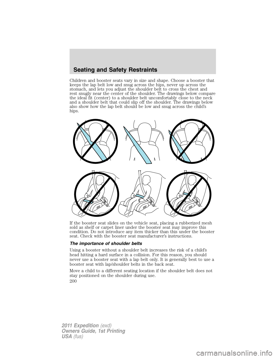 FORD EXPEDITION 2011 3.G Owners Manual Children and booster seats vary in size and shape. Choose a booster that
keeps the lap belt low and snug across the hips, never up across the
stomach, and lets you adjust the shoulder belt to cross th FORD EXPEDITION 2011 3.G Owners Manual Children and booster seats vary in size and shape. Choose a booster that
keeps the lap belt low and snug across the hips, never up across the
stomach, and lets you adjust the shoulder belt to cross th