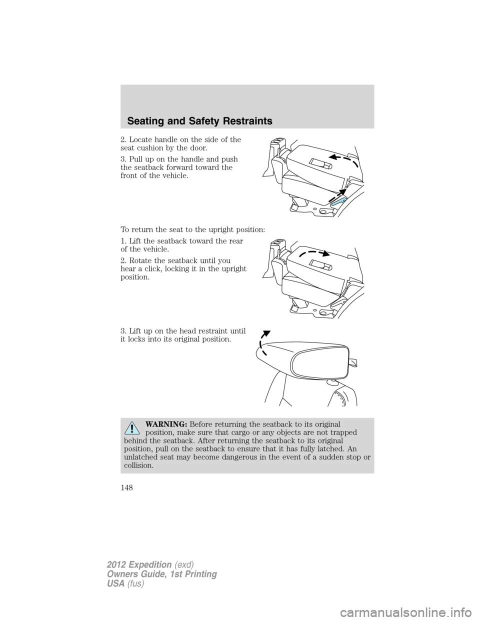 FORD EXPEDITION 2012 3.G Owners Manual 2. Locate handle on the side of the
seat cushion by the door.
3. Pull up on the handle and push
the seatback forward toward the
front of the vehicle.
To return the seat to the upright position:
1. Lif FORD EXPEDITION 2012 3.G Owners Manual 2. Locate handle on the side of the
seat cushion by the door.
3. Pull up on the handle and push
the seatback forward toward the
front of the vehicle.
To return the seat to the upright position:
1. Lif