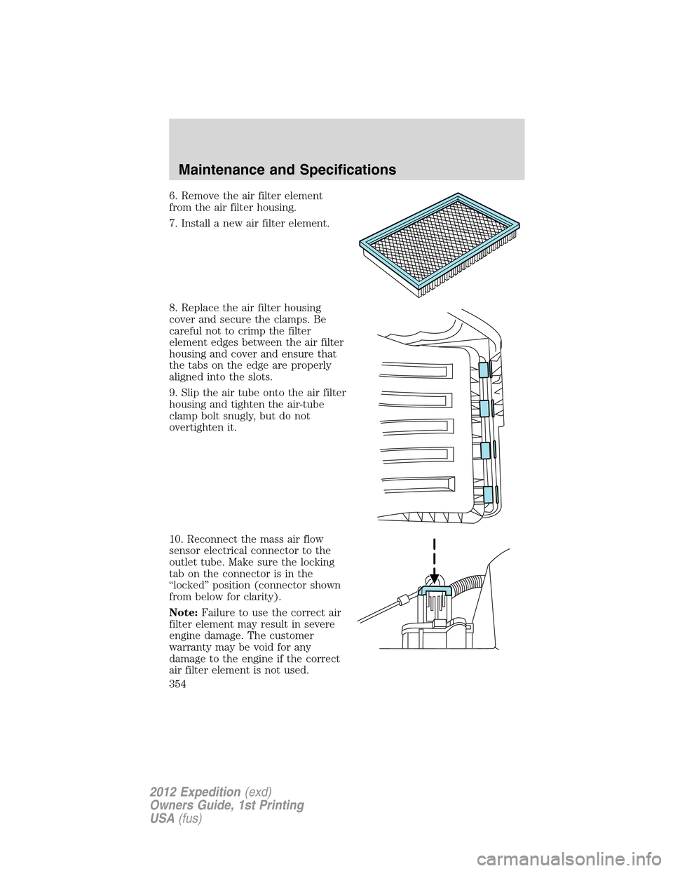 FORD EXPEDITION 2012 3.G Owners Manual 6. Remove the air filter element
from the air filter housing.
7. Install a new air filter element.
8. Replace the air filter housing
cover and secure the clamps. Be
careful not to crimp the filter
ele