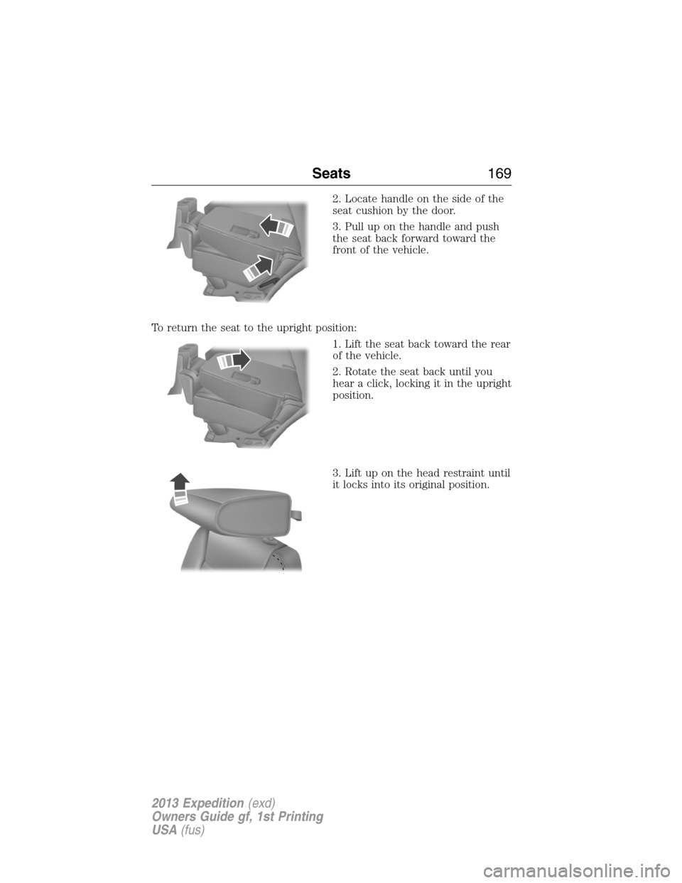 FORD EXPEDITION 2013 3.G Owners Manual 2. Locate handle on the side of the
seat cushion by the door.
3. Pull up on the handle and push
the seat back forward toward the
front of the vehicle.
To return the seat to the upright position:
1. Li FORD EXPEDITION 2013 3.G Owners Manual 2. Locate handle on the side of the
seat cushion by the door.
3. Pull up on the handle and push
the seat back forward toward the
front of the vehicle.
To return the seat to the upright position:
1. Li