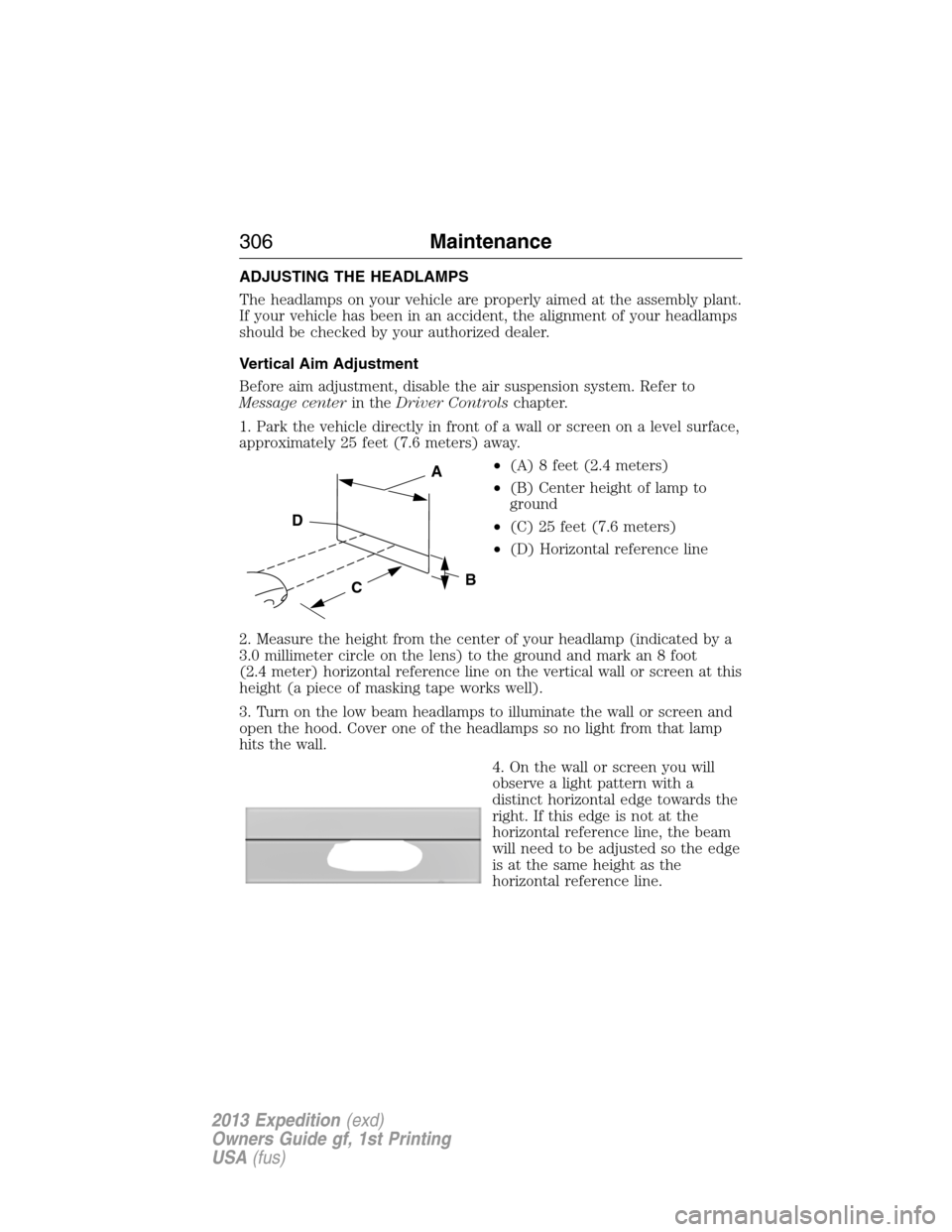 FORD EXPEDITION 2013 3.G Owners Manual ADJUSTING THE HEADLAMPS
The headlamps on your vehicle are properly aimed at the assembly plant.
If your vehicle has been in an accident, the alignment of your headlamps
should be checked by your autho