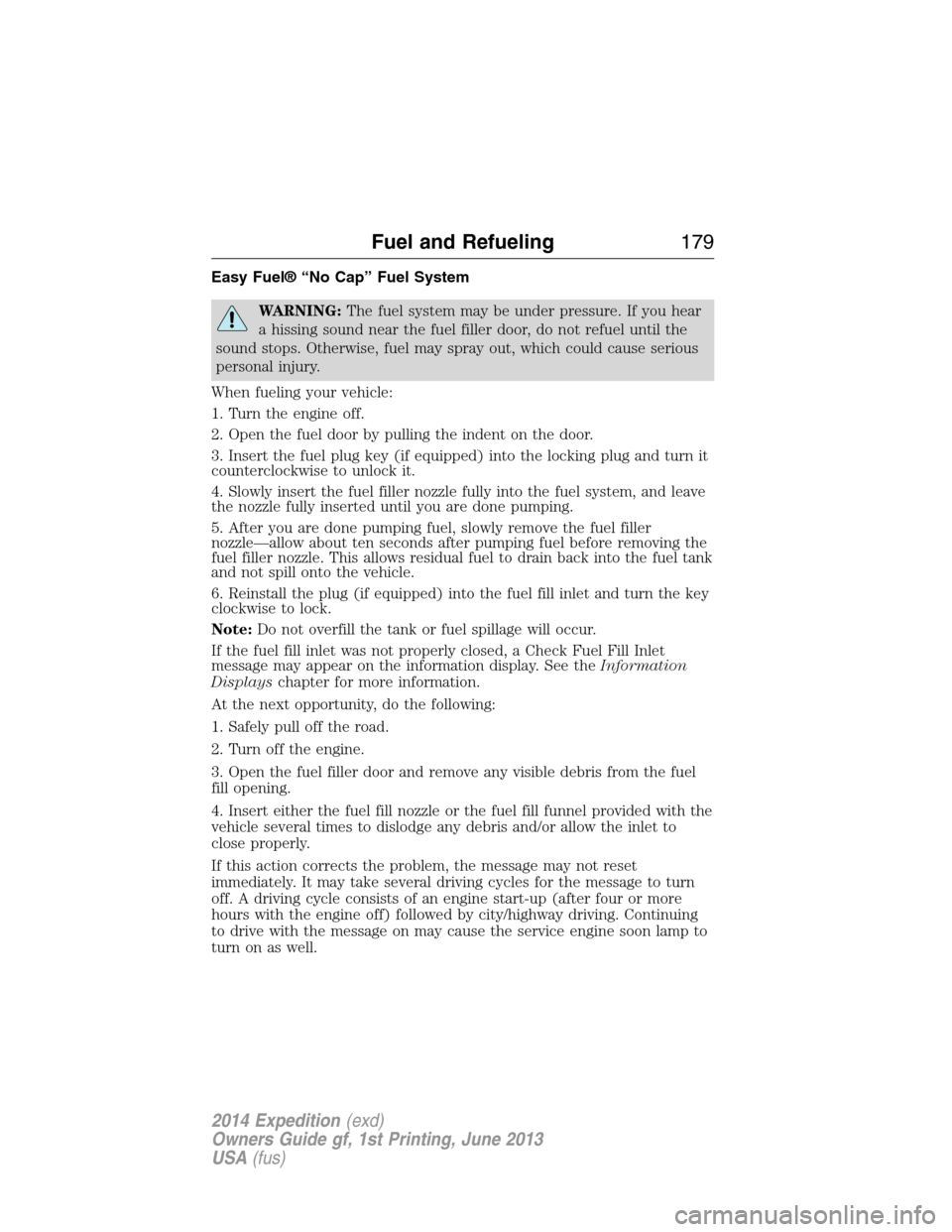 FORD EXPEDITION 2014 3.G Owners Manual Easy Fuel® “No Cap” Fuel System
WARNING:The fuel system may be under pressure. If you hear
a hissing sound near the fuel filler door, do not refuel until the
sound stops. Otherwise, fuel may spra FORD EXPEDITION 2014 3.G Owners Manual Easy Fuel® “No Cap” Fuel System
WARNING:The fuel system may be under pressure. If you hear
a hissing sound near the fuel filler door, do not refuel until the
sound stops. Otherwise, fuel may spra