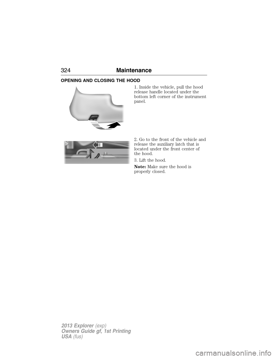 FORD EXPLORER 2013 5.G Owners Manual OPENING AND CLOSING THE HOOD
1. Inside the vehicle, pull the hood
release handle located under the
bottom left corner of the instrument
panel.
2. Go to the front of the vehicle and
release the auxilia