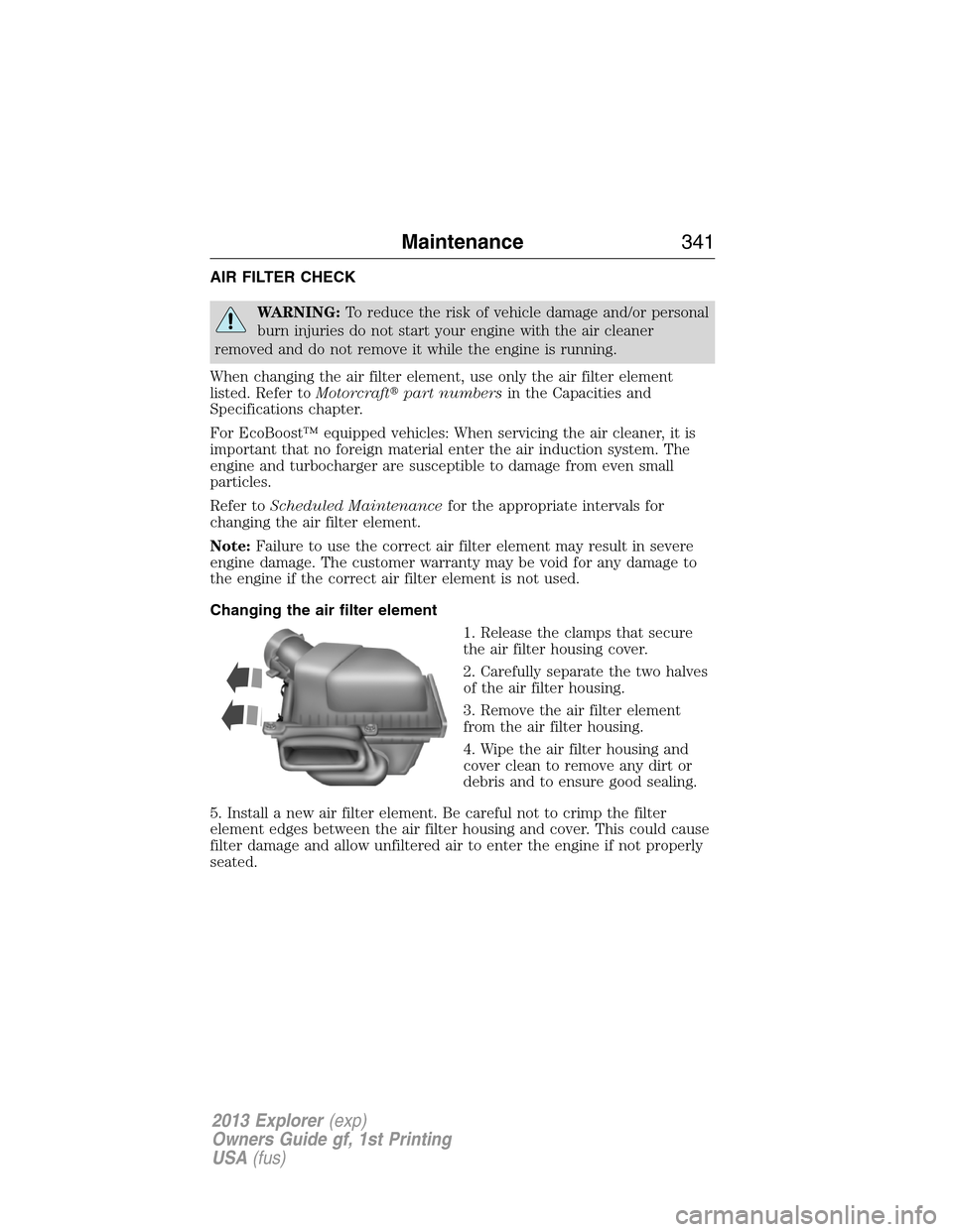 FORD EXPLORER 2013 5.G Owners Manual AIR FILTER CHECK
WARNING:To reduce the risk of vehicle damage and/or personal
burn injuries do not start your engine with the air cleaner
removed and do not remove it while the engine is running.
When FORD EXPLORER 2013 5.G Owners Manual AIR FILTER CHECK
WARNING:To reduce the risk of vehicle damage and/or personal
burn injuries do not start your engine with the air cleaner
removed and do not remove it while the engine is running.
When