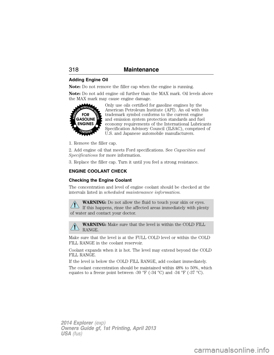 FORD EXPLORER 2014 5.G Owners Manual Adding Engine Oil
Note:Do not remove the filler cap when the engine is running.
Note:Do not add engine oil further than the MAX mark. Oil levels above
the MAX mark may cause engine damage.
Only use oi