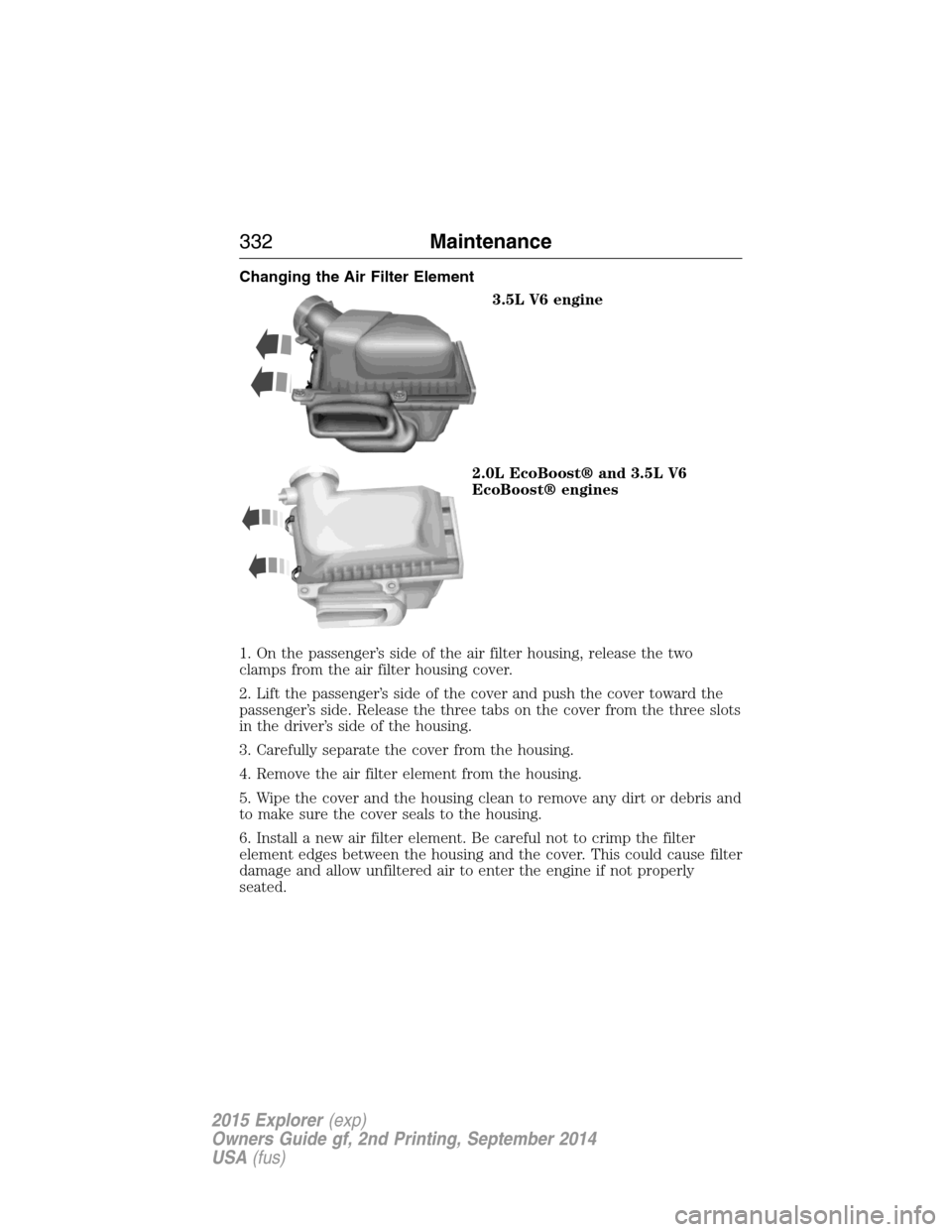 FORD EXPLORER 2015 5.G Owners Manual Changing the Air Filter Element
3.5L V6 engine
2.0L EcoBoost® and 3.5L V6
EcoBoost® engines
1. On the passenger’s side of the air filter housing, release the two
clamps from the air filter housing FORD EXPLORER 2015 5.G Owners Manual Changing the Air Filter Element
3.5L V6 engine
2.0L EcoBoost® and 3.5L V6
EcoBoost® engines
1. On the passenger’s side of the air filter housing, release the two
clamps from the air filter housing