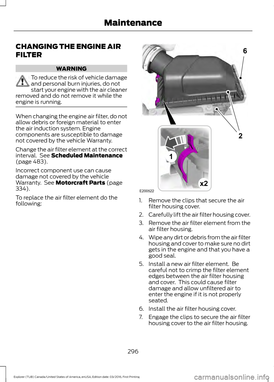 FORD EXPLORER 2017 5.G Owners Manual CHANGING THE ENGINE AIR
FILTER
WARNING
To reduce the risk of vehicle damage
and personal burn injuries, do not
start your engine with the air cleaner
removed and do not remove it while the
engine is r FORD EXPLORER 2017 5.G Owners Manual CHANGING THE ENGINE AIR
FILTER
WARNING
To reduce the risk of vehicle damage
and personal burn injuries, do not
start your engine with the air cleaner
removed and do not remove it while the
engine is r