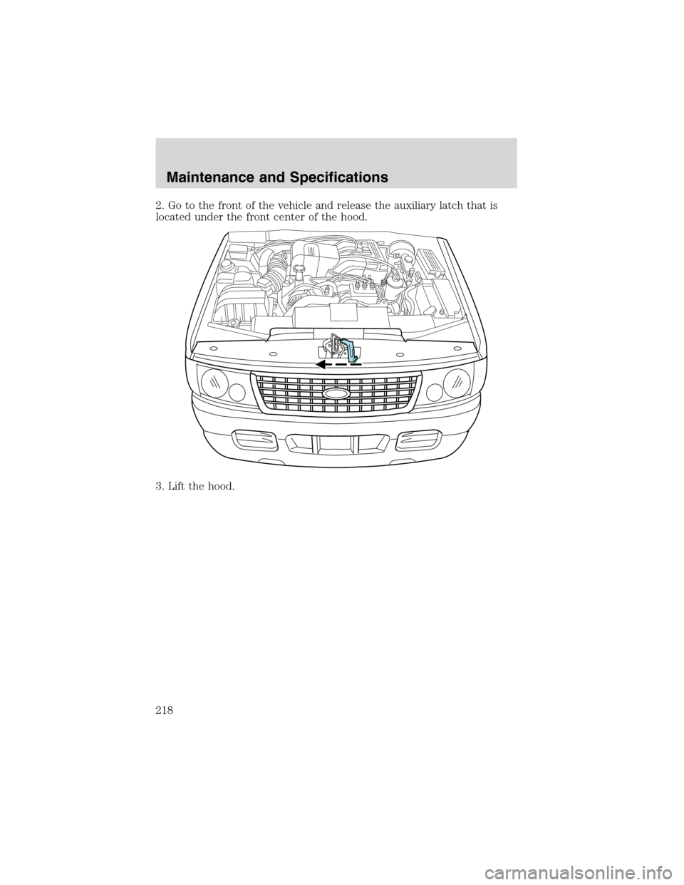 FORD EXPLORER 2003 3.G Owners Manual 2. Go to the front of the vehicle and release the auxiliary latch that is
located under the front center of the hood.
3. Lift the hood.
Maintenance and Specifications
218 