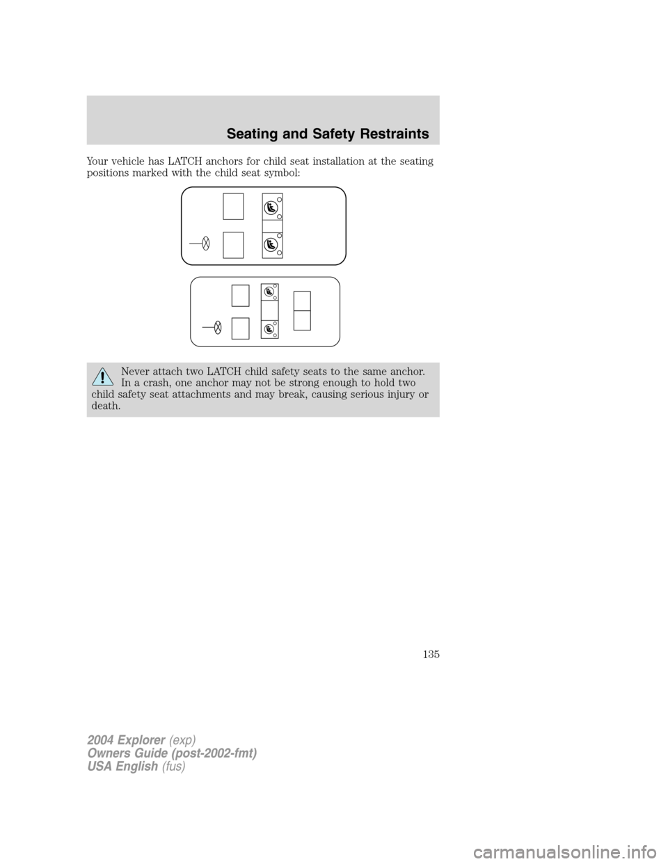 FORD EXPLORER 2004 3.G Owners Manual Your vehicle has LATCH anchors for child seat installation at the seating
positions marked with the child seat symbol:
Never attach two LATCH child safety seats to the same anchor.
In a crash, one anc FORD EXPLORER 2004 3.G Owners Manual Your vehicle has LATCH anchors for child seat installation at the seating
positions marked with the child seat symbol:
Never attach two LATCH child safety seats to the same anchor.
In a crash, one anc