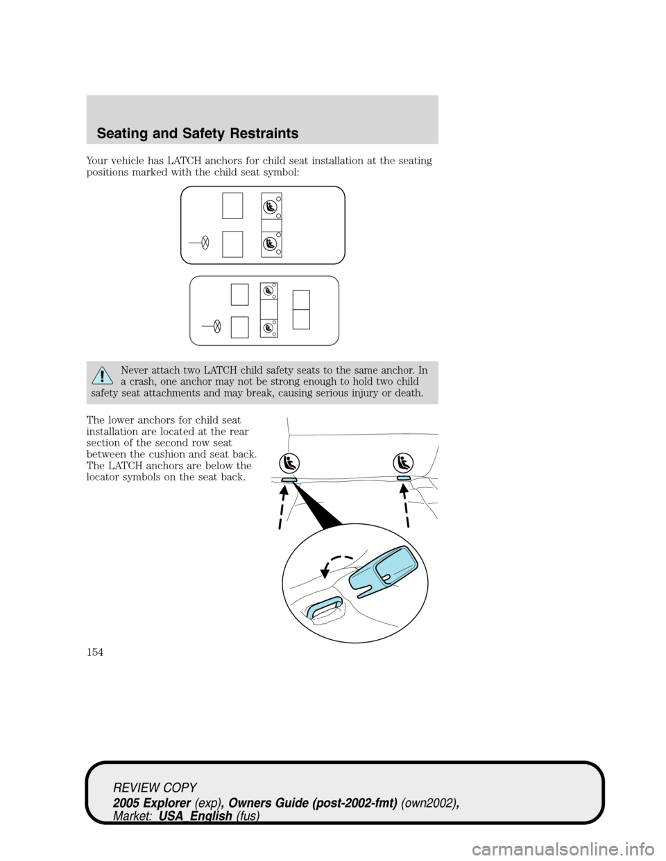 FORD EXPLORER 2005 3.G Owners Manual Your vehicle has LATCH anchors for child seat installation at the seating
positions marked with the child seat symbol:
Never attach two LATCH child safety seats to the same anchor. In
a crash, one anc FORD EXPLORER 2005 3.G Owners Manual Your vehicle has LATCH anchors for child seat installation at the seating
positions marked with the child seat symbol:
Never attach two LATCH child safety seats to the same anchor. In
a crash, one anc