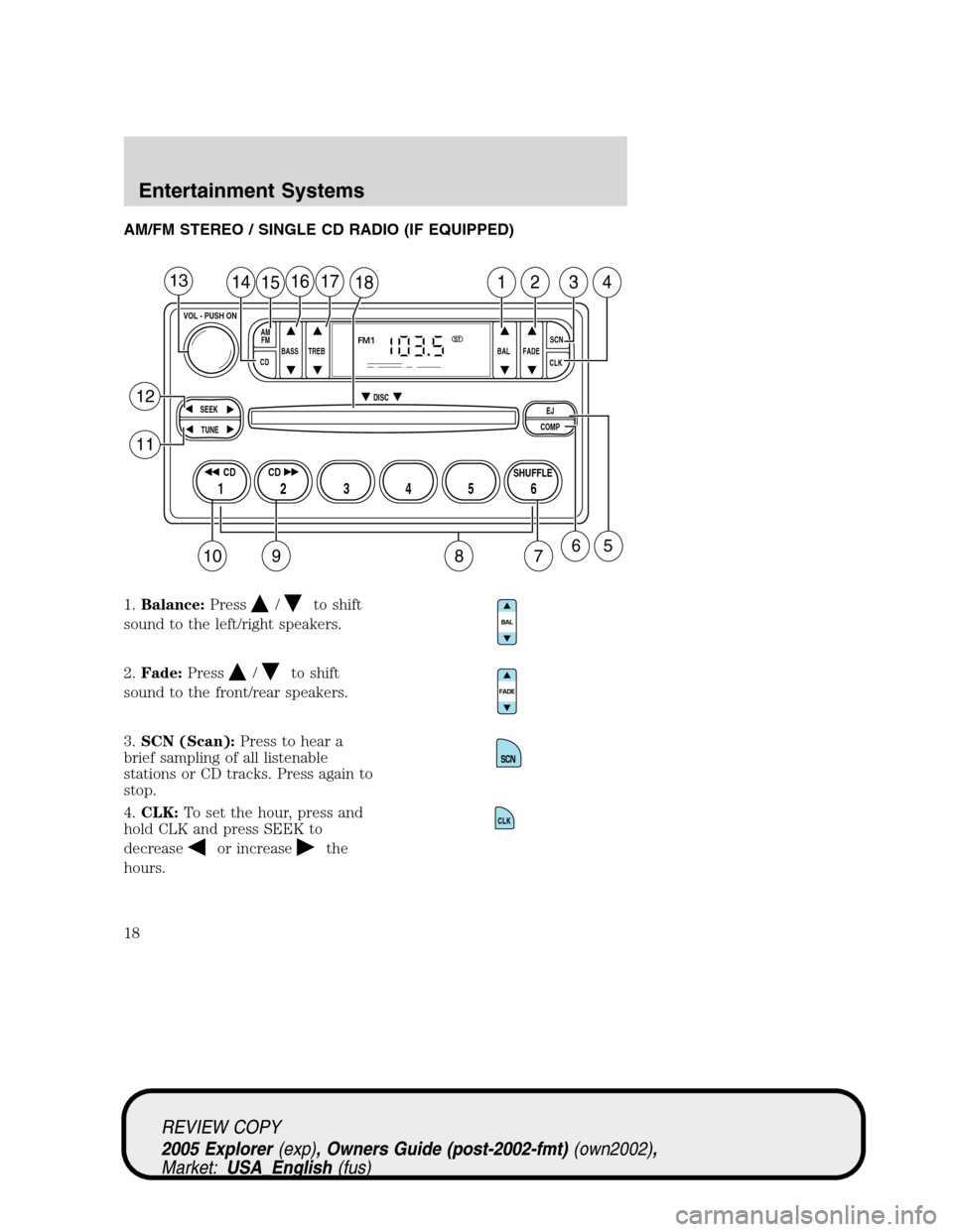 FORD EXPLORER 2005 3.G User Guide AM/FM STEREO / SINGLE CD RADIO (IF EQUIPPED)
1.Balance:Press
/to shift
sound to the left/right speakers.
2.Fade:Press
/to shift
sound to the front/rear speakers.
3.SCN (Scan):Press to hear a
brief sam FORD EXPLORER 2005 3.G User Guide AM/FM STEREO / SINGLE CD RADIO (IF EQUIPPED)
1.Balance:Press
/to shift
sound to the left/right speakers.
2.Fade:Press
/to shift
sound to the front/rear speakers.
3.SCN (Scan):Press to hear a
brief sam