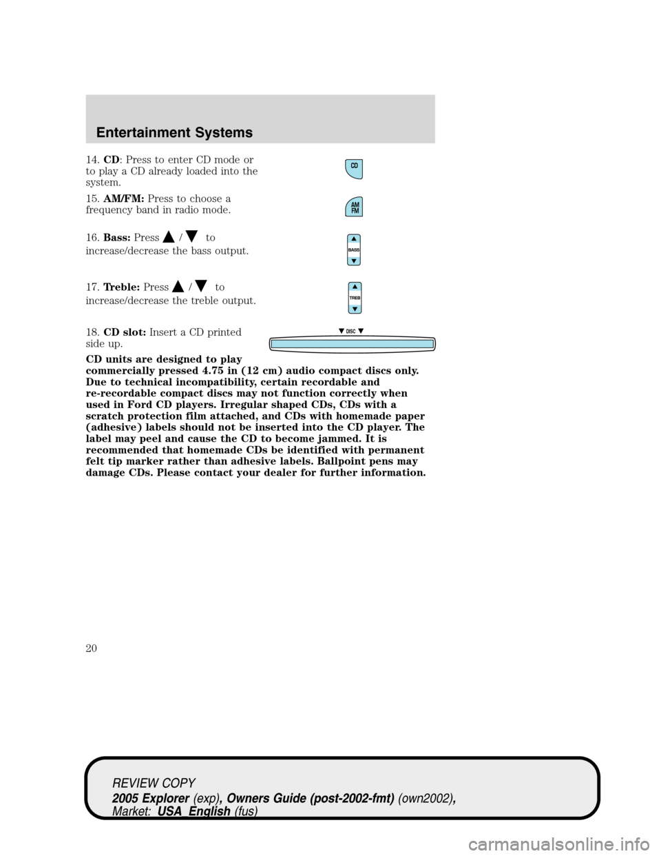 FORD EXPLORER 2005 3.G User Guide 14.CD: Press to enter CD mode or
to play a CD already loaded into the
system.
15.AM/FM:Press to choose a
frequency band in radio mode.
16.Bass:Press
/to
increase/decrease the bass output.
17.Treble:Pr FORD EXPLORER 2005 3.G User Guide 14.CD: Press to enter CD mode or
to play a CD already loaded into the
system.
15.AM/FM:Press to choose a
frequency band in radio mode.
16.Bass:Press
/to
increase/decrease the bass output.
17.Treble:Pr