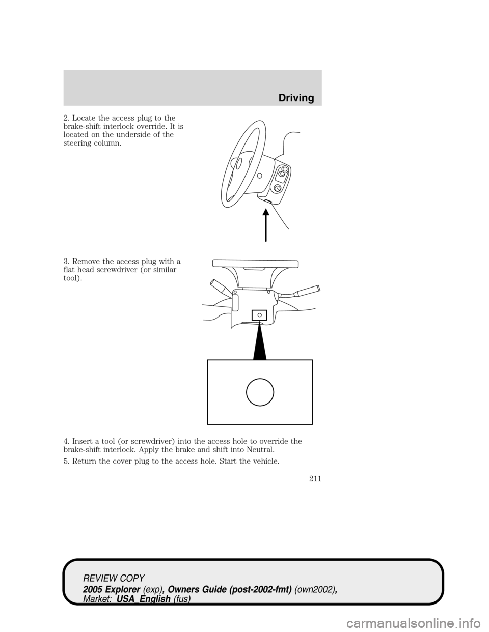 FORD EXPLORER 2005 3.G Owners Manual 2. Locate the access plug to the
brake-shift interlock override. It is
located on the underside of the
steering column.
3. Remove the access plug with a
flat head screwdriver (or similar
tool).
4. Ins