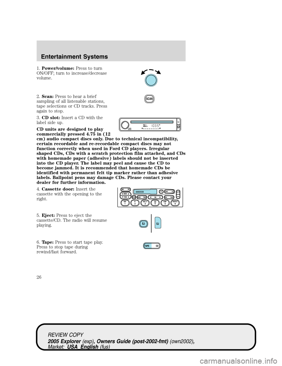 FORD EXPLORER 2005 3.G Owners Manual 1.Power/volume:Press to turn
ON/OFF; turn to increase/decrease
volume.
2.Scan:Press to hear a brief
sampling of all listenable stations,
tape selections or CD tracks. Press
again to stop.
3.CD slot:In FORD EXPLORER 2005 3.G Owners Manual 1.Power/volume:Press to turn
ON/OFF; turn to increase/decrease
volume.
2.Scan:Press to hear a brief
sampling of all listenable stations,
tape selections or CD tracks. Press
again to stop.
3.CD slot:In