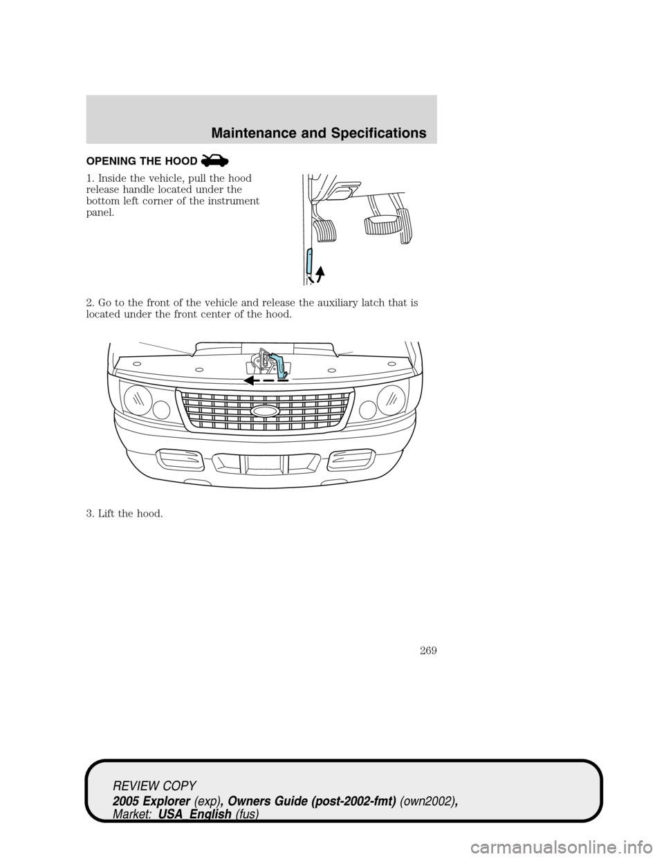 FORD EXPLORER 2005 3.G Owners Manual OPENING THE HOOD
1. Inside the vehicle, pull the hood
release handle located under the
bottom left corner of the instrument
panel.
2. Go to the front of the vehicle and release the auxiliary latch tha