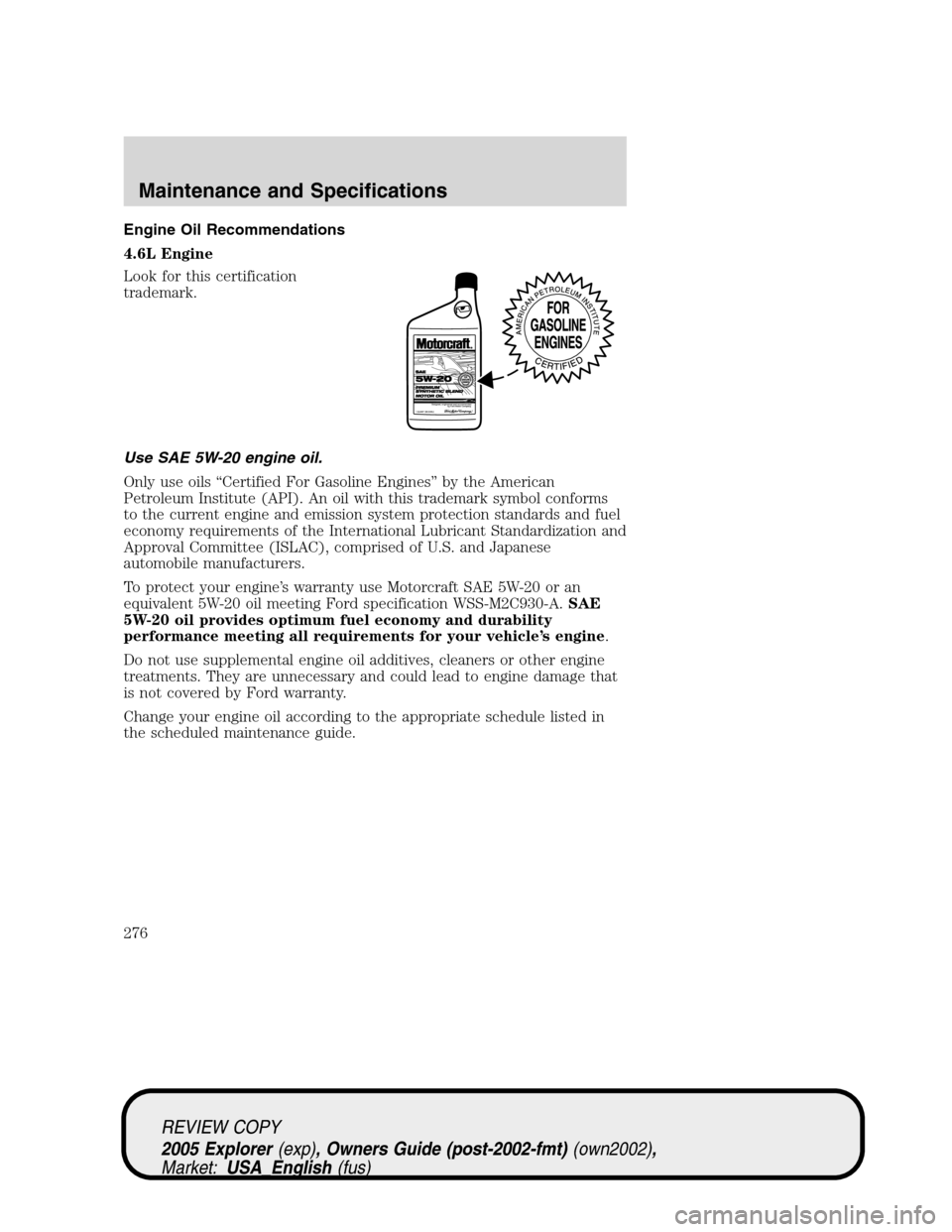 FORD EXPLORER 2005 3.G Owners Manual Engine Oil Recommendations
4.6L Engine
Look for this certification
trademark.
Use SAE 5W-20 engine oil.
Only use oils “Certified For Gasoline Engines” by the American
Petroleum Institute (API). An