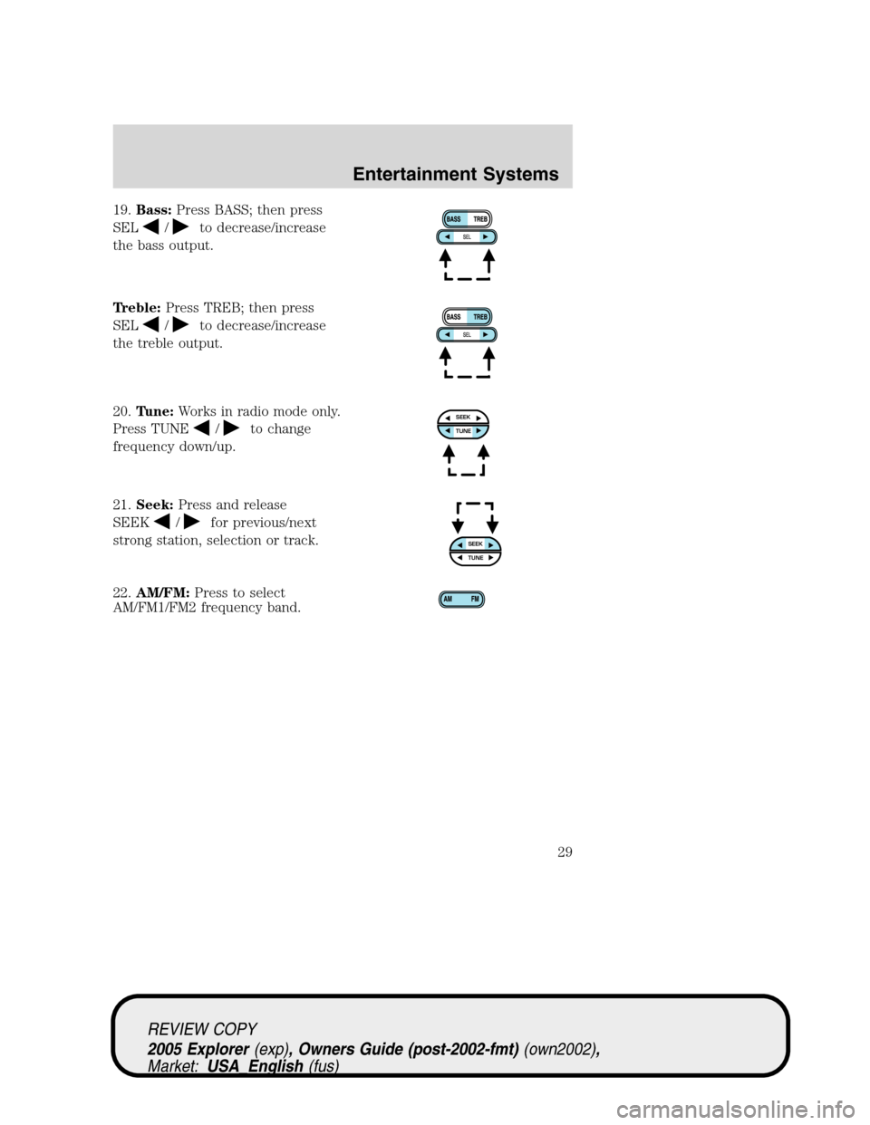 FORD EXPLORER 2005 3.G Owners Manual 19.Bass:Press BASS; then press
SEL
/to decrease/increase
the bass output.
Treble:Press TREB; then press
SEL
/to decrease/increase
the treble output.
20.Tune:Works in radio mode only.
Press TUNE
/to ch FORD EXPLORER 2005 3.G Owners Manual 19.Bass:Press BASS; then press
SEL
/to decrease/increase
the bass output.
Treble:Press TREB; then press
SEL
/to decrease/increase
the treble output.
20.Tune:Works in radio mode only.
Press TUNE
/to ch