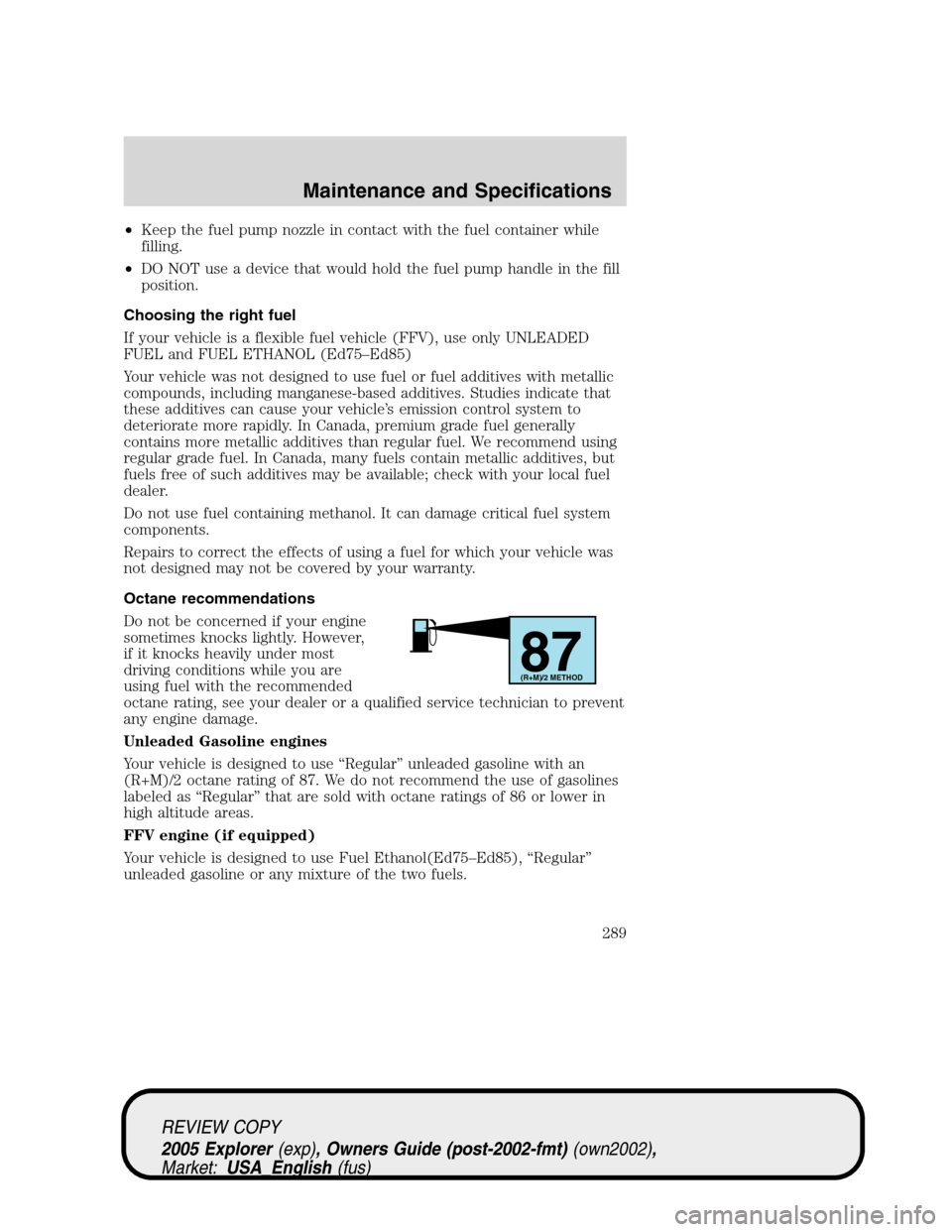 FORD EXPLORER 2005 3.G Owners Manual •Keep the fuel pump nozzle in contact with the fuel container while
filling.
•DO NOT use a device that would hold the fuel pump handle in the fill
position.
Choosing the right fuel
If your vehicle FORD EXPLORER 2005 3.G Owners Manual •Keep the fuel pump nozzle in contact with the fuel container while
filling.
•DO NOT use a device that would hold the fuel pump handle in the fill
position.
Choosing the right fuel
If your vehicle