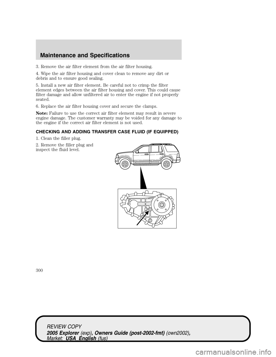 FORD EXPLORER 2005 3.G Owners Manual 3. Remove the air filter element from the air filter housing.
4. Wipe the air filter housing and cover clean to remove any dirt or
debris and to ensure good sealing.
5. Install a new air filter elemen