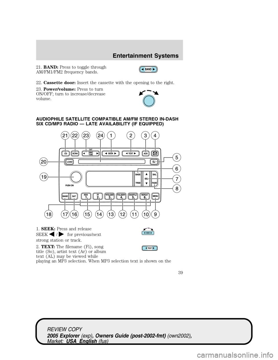 FORD EXPLORER 2005 3.G Owners Manual 21.BAND:Press to toggle through
AM/FM1/FM2 frequency bands.
22.Cassette door:Insert the cassette with the opening to the right.
23.Power/volume:Press to turn
ON/OFF; turn to increase/decrease
volume.

