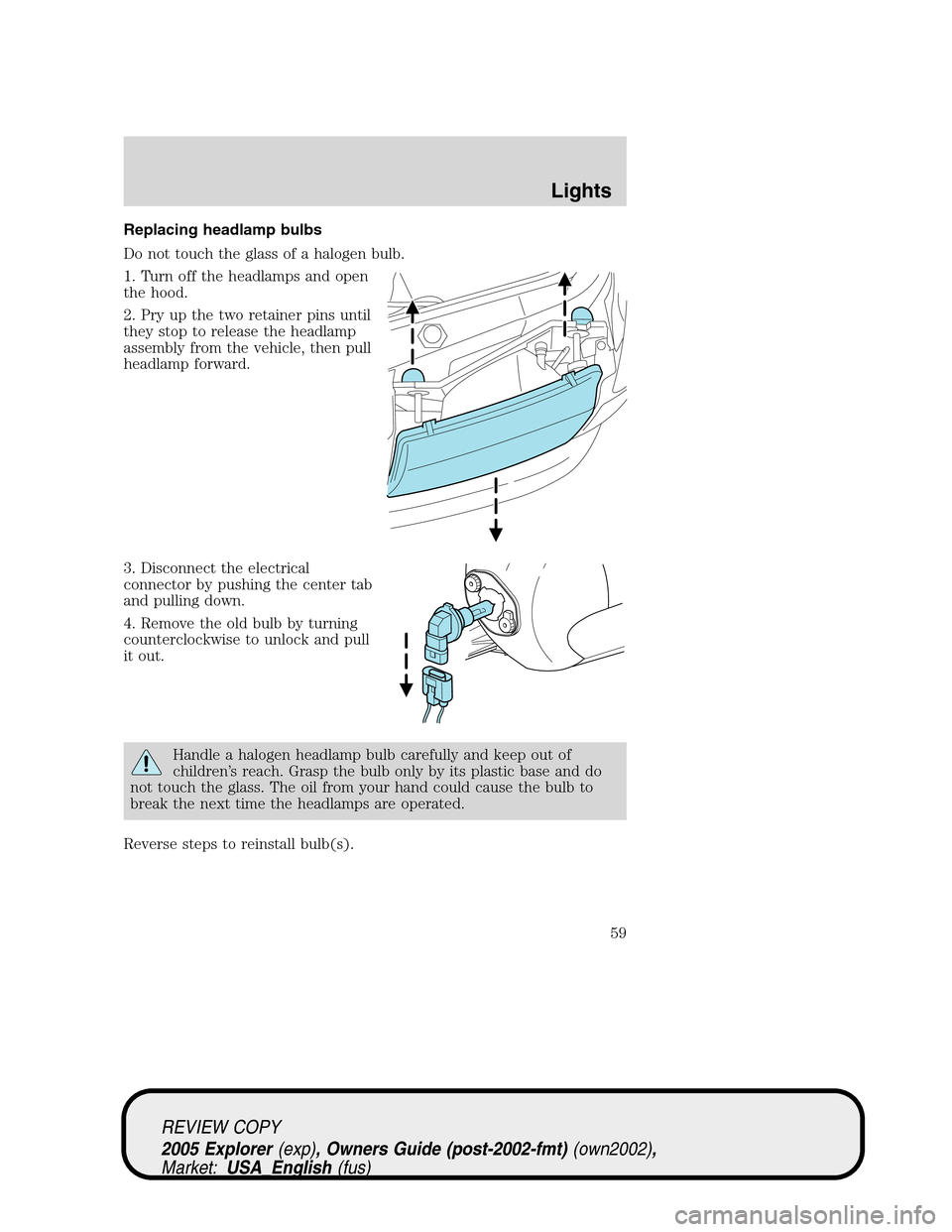 FORD EXPLORER 2005 3.G Owners Manual Replacing headlamp bulbs
Do not touch the glass of a halogen bulb.
1. Turn off the headlamps and open
the hood.
2. Pry up the two retainer pins until
they stop to release the headlamp
assembly from th