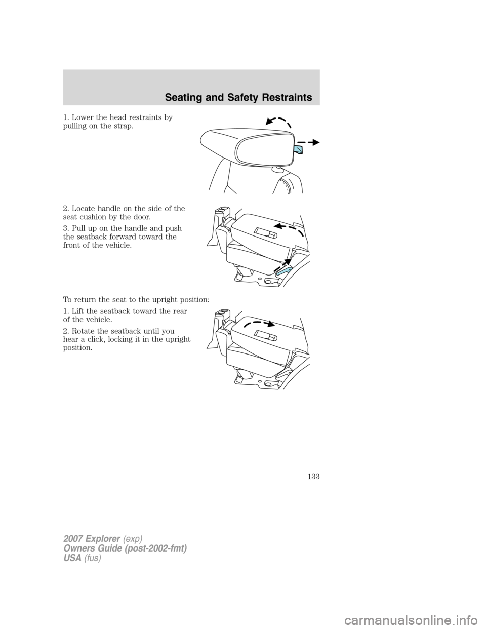 FORD EXPLORER 2007 4.G Owners Manual 1. Lower the head restraints by
pulling on the strap.
2. Locate handle on the side of the
seat cushion by the door.
3. Pull up on the handle and push
the seatback forward toward the
front of the vehic FORD EXPLORER 2007 4.G Owners Manual 1. Lower the head restraints by
pulling on the strap.
2. Locate handle on the side of the
seat cushion by the door.
3. Pull up on the handle and push
the seatback forward toward the
front of the vehic