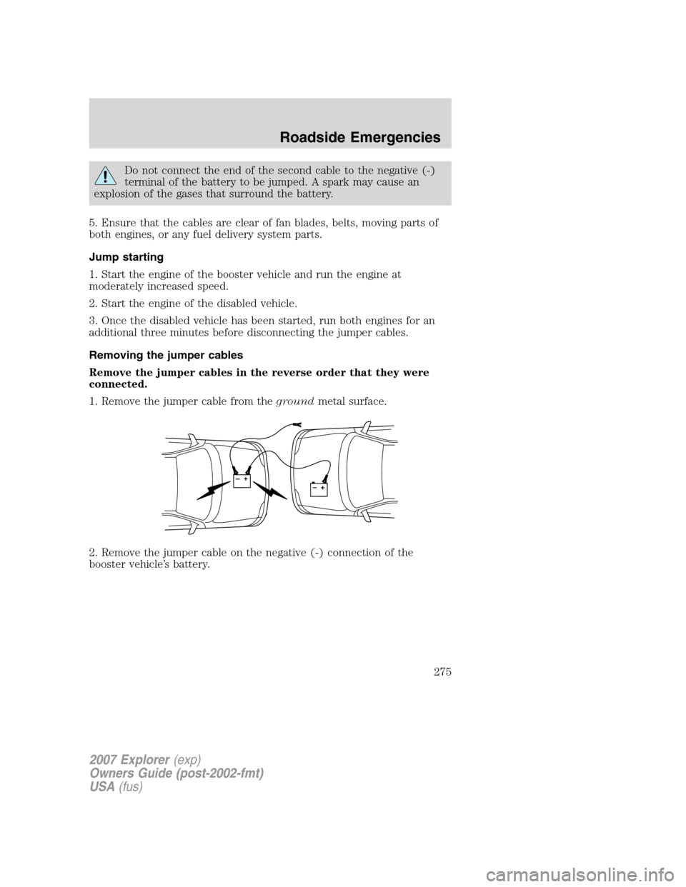 FORD EXPLORER 2007 4.G Owners Manual Do not connect the end of the second cable to the negative (-)
terminal of the battery to be jumped. A spark may cause an
explosion of the gases that surround the battery.
5. Ensure that the cables ar FORD EXPLORER 2007 4.G Owners Manual Do not connect the end of the second cable to the negative (-)
terminal of the battery to be jumped. A spark may cause an
explosion of the gases that surround the battery.
5. Ensure that the cables ar
