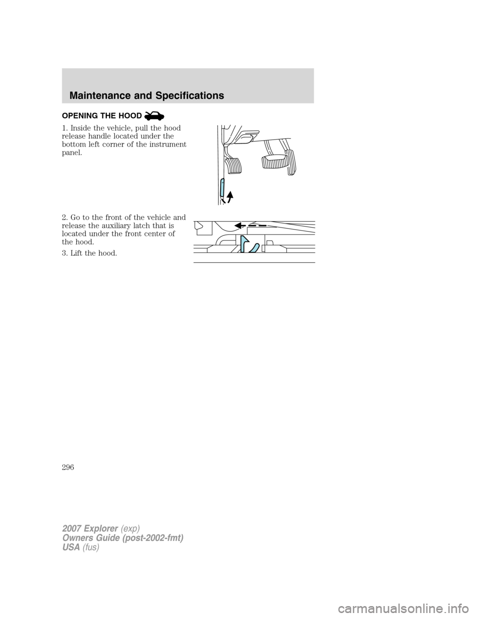 FORD EXPLORER 2007 4.G Owners Manual OPENING THE HOOD
1. Inside the vehicle, pull the hood
release handle located under the
bottom left corner of the instrument
panel.
2. Go to the front of the vehicle and
release the auxiliary latch tha FORD EXPLORER 2007 4.G Owners Manual OPENING THE HOOD
1. Inside the vehicle, pull the hood
release handle located under the
bottom left corner of the instrument
panel.
2. Go to the front of the vehicle and
release the auxiliary latch tha