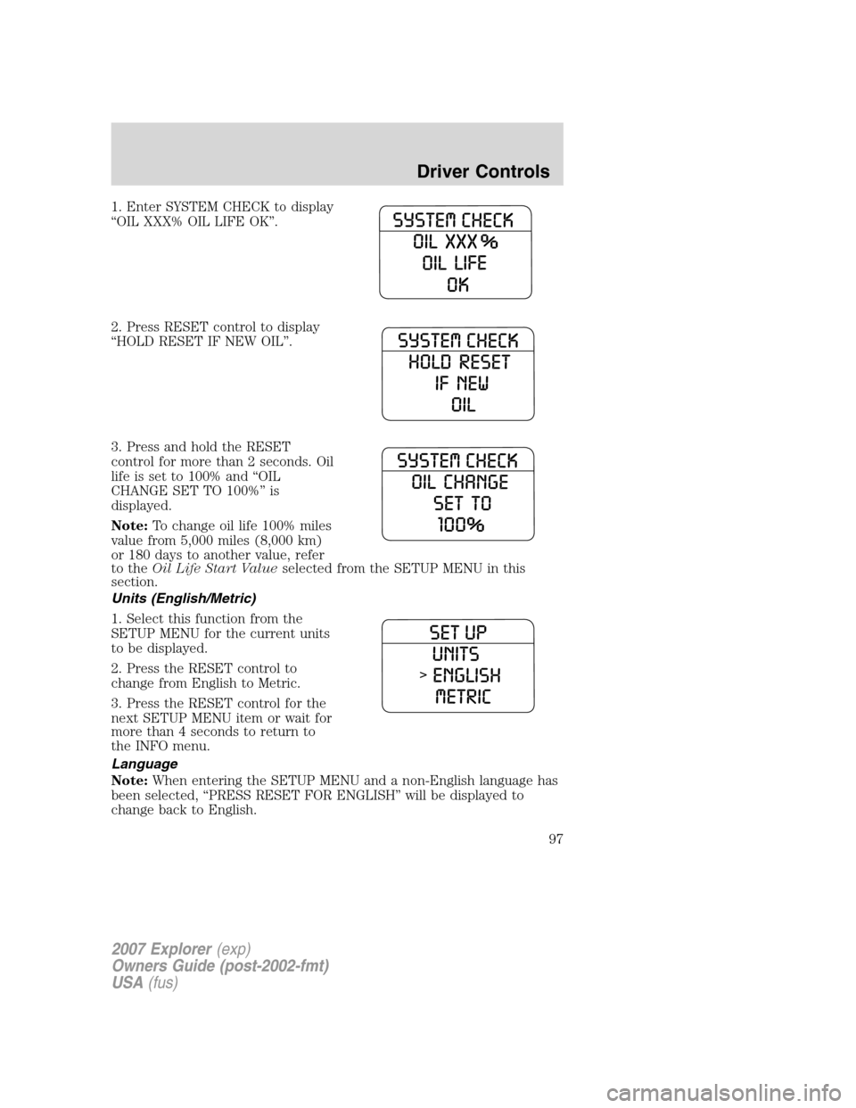 FORD EXPLORER 2007 4.G Owners Manual 1. Enter SYSTEM CHECK to display
“OIL XXX% OIL LIFE OK”.
2. Press RESET control to display
“HOLD RESET IF NEW OIL”.
3. Press and hold the RESET
control for more than 2 seconds. Oil
life is set