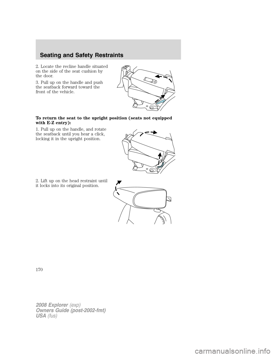 FORD EXPLORER 2008 4.G Owners Manual 2. Locate the recline handle situated
on the side of the seat cushion by
the door.
3. Pull up on the handle and push
the seatback forward toward the
front of the vehicle.
To return the seat to the upr FORD EXPLORER 2008 4.G Owners Manual 2. Locate the recline handle situated
on the side of the seat cushion by
the door.
3. Pull up on the handle and push
the seatback forward toward the
front of the vehicle.
To return the seat to the upr