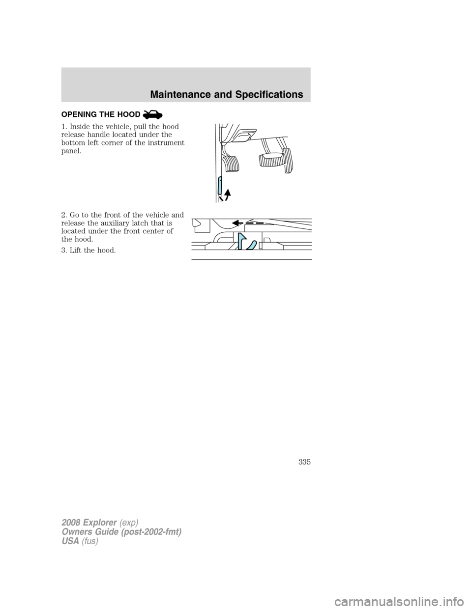 FORD EXPLORER 2008 4.G Owners Manual OPENING THE HOOD
1. Inside the vehicle, pull the hood
release handle located under the
bottom left corner of the instrument
panel.
2. Go to the front of the vehicle and
release the auxiliary latch tha FORD EXPLORER 2008 4.G Owners Manual OPENING THE HOOD
1. Inside the vehicle, pull the hood
release handle located under the
bottom left corner of the instrument
panel.
2. Go to the front of the vehicle and
release the auxiliary latch tha