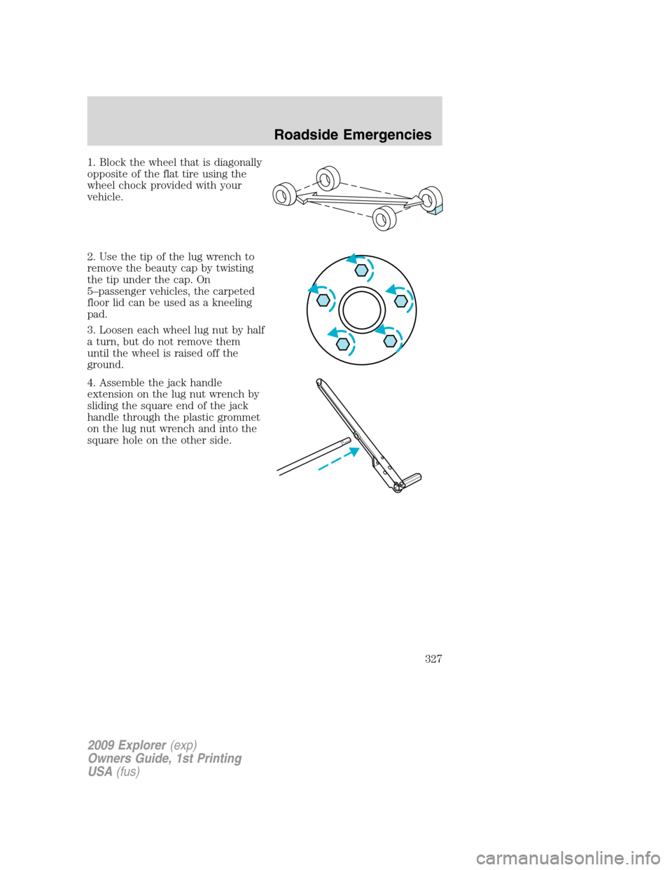 FORD EXPLORER 2009 4.G Owners Manual 1. Block the wheel that is diagonally
opposite of the flat tire using the
wheel chock provided with your
vehicle.
2. Use the tip of the lug wrench to
remove the beauty cap by twisting
the tip under th FORD EXPLORER 2009 4.G Owners Manual 1. Block the wheel that is diagonally
opposite of the flat tire using the
wheel chock provided with your
vehicle.
2. Use the tip of the lug wrench to
remove the beauty cap by twisting
the tip under th