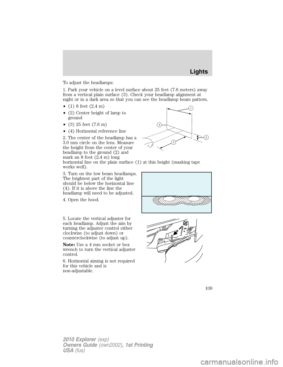 FORD EXPLORER 2010 4.G Owners Manual To adjust the headlamps:
1. Park your vehicle on a level surface about 25 feet (7.6 meters) away
from a vertical plain surface (3). Check your headlamp alignment at
night or in a dark area so that you FORD EXPLORER 2010 4.G Owners Manual To adjust the headlamps:
1. Park your vehicle on a level surface about 25 feet (7.6 meters) away
from a vertical plain surface (3). Check your headlamp alignment at
night or in a dark area so that you