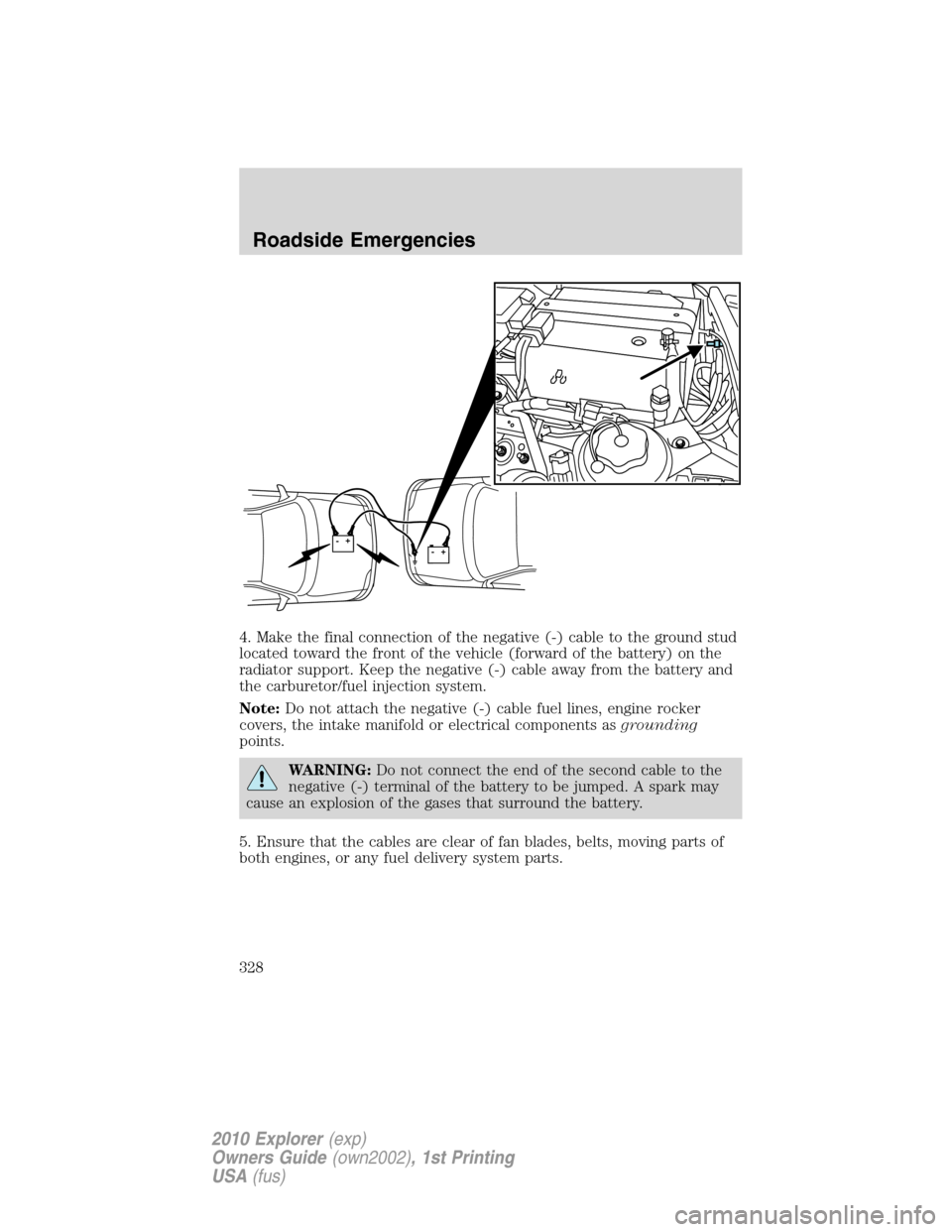 FORD EXPLORER 2010 4.G Owners Manual 4. Make the final connection of the negative (-) cable to the ground stud
located toward the front of the vehicle (forward of the battery) on the
radiator support. Keep the negative (-) cable away fro FORD EXPLORER 2010 4.G Owners Manual 4. Make the final connection of the negative (-) cable to the ground stud
located toward the front of the vehicle (forward of the battery) on the
radiator support. Keep the negative (-) cable away fro
