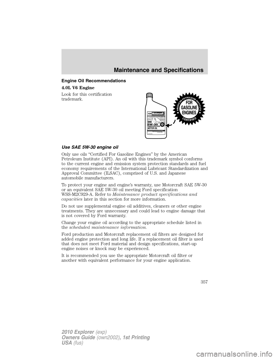 FORD EXPLORER 2010 4.G Owners Manual Engine Oil Recommendations
4.0L V6 Engine
Look for this certification
trademark.
Use SAE 5W-30 engine oil
Only use oils “Certified For Gasoline Engines” by the American
Petroleum Institute (API). 