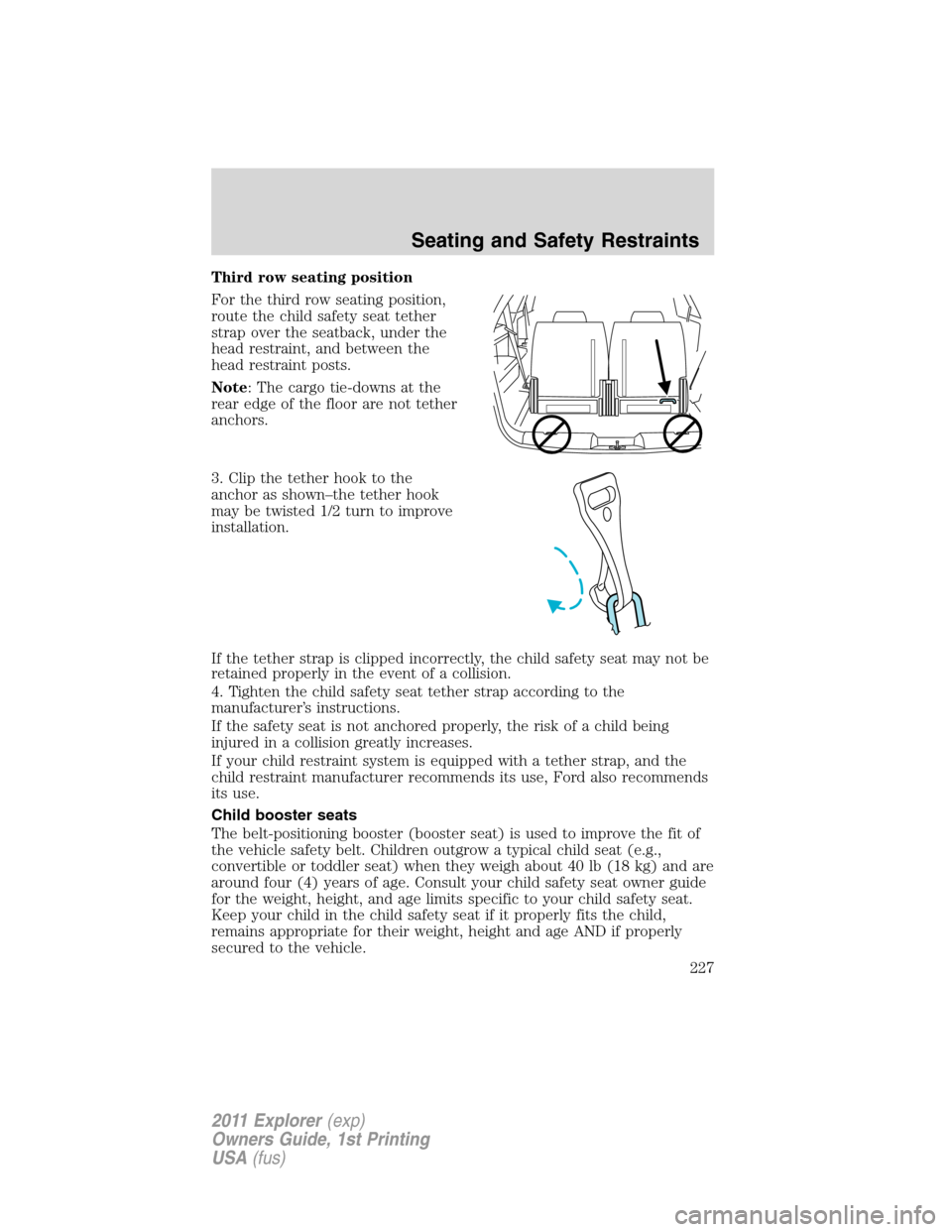 FORD EXPLORER 2011 5.G Owners Manual Third row seating position
For the third row seating position,
route the child safety seat tether
strap over the seatback, under the
head restraint, and between the
head restraint posts.
Note: The car FORD EXPLORER 2011 5.G Owners Manual Third row seating position
For the third row seating position,
route the child safety seat tether
strap over the seatback, under the
head restraint, and between the
head restraint posts.
Note: The car