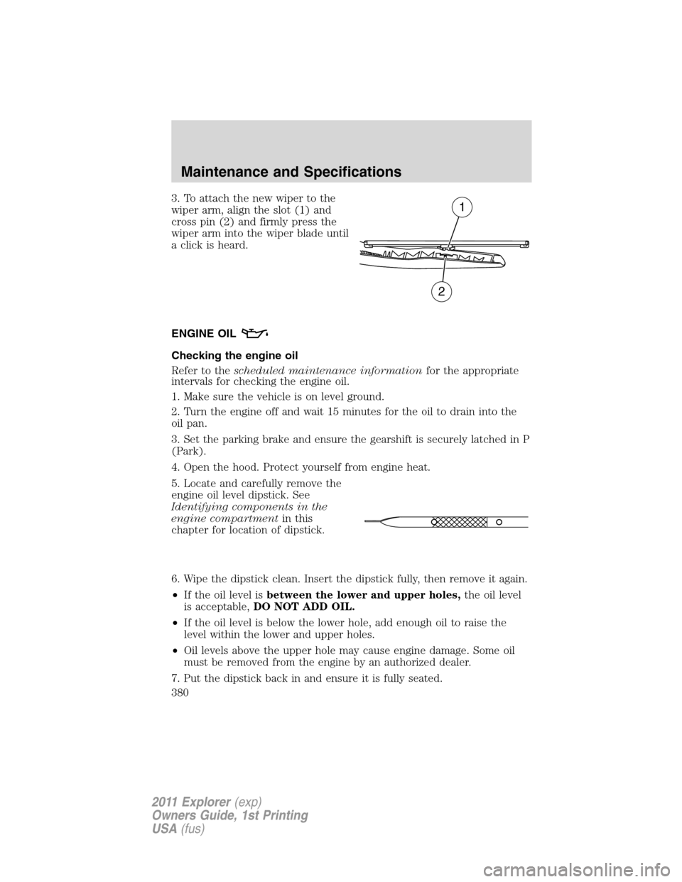 FORD EXPLORER 2011 5.G Owners Manual 3. To attach the new wiper to the
wiper arm, align the slot (1) and
cross pin (2) and firmly press the
wiper arm into the wiper blade until
a click is heard.
ENGINE OIL
Checking the engine oil
Refer t